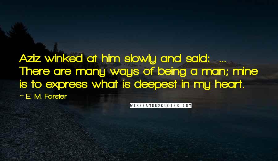 E. M. Forster Quotes: Aziz winked at him slowly and said: ... There are many ways of being a man; mine is to express what is deepest in my heart.