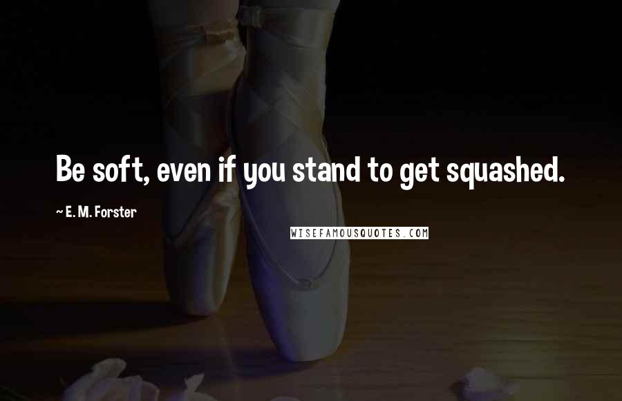 E. M. Forster Quotes: Be soft, even if you stand to get squashed.