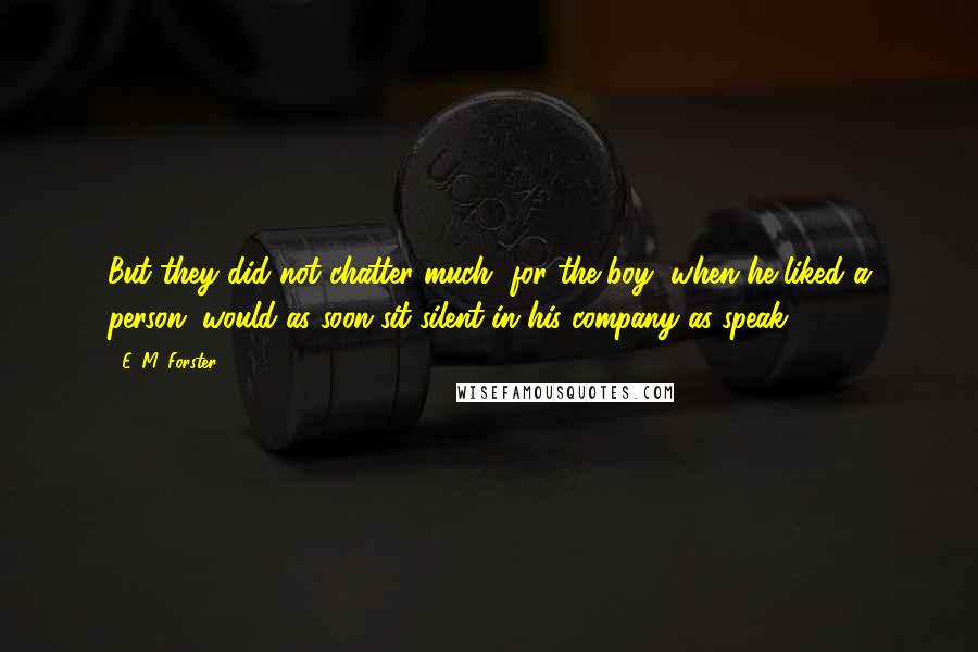 E. M. Forster Quotes: But they did not chatter much, for the boy, when he liked a person, would as soon sit silent in his company as speak.