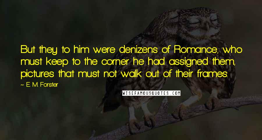 E. M. Forster Quotes: But they to him were denizens of Romance, who must keep to the corner he had assigned them, pictures that must not walk out of their frames.