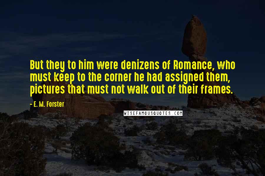 E. M. Forster Quotes: But they to him were denizens of Romance, who must keep to the corner he had assigned them, pictures that must not walk out of their frames.