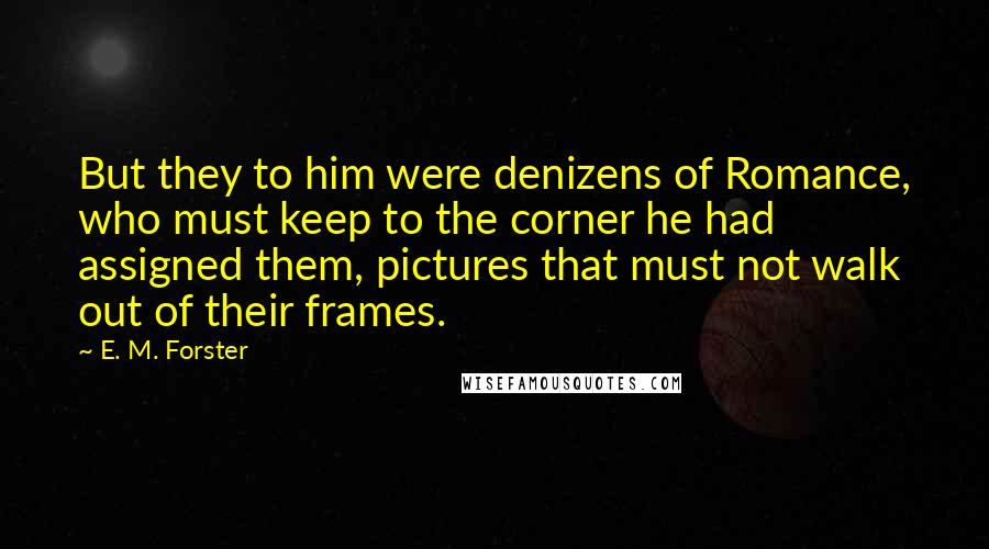 E. M. Forster Quotes: But they to him were denizens of Romance, who must keep to the corner he had assigned them, pictures that must not walk out of their frames.