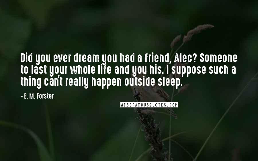 E. M. Forster Quotes: Did you ever dream you had a friend, Alec? Someone to last your whole life and you his. I suppose such a thing can't really happen outside sleep.