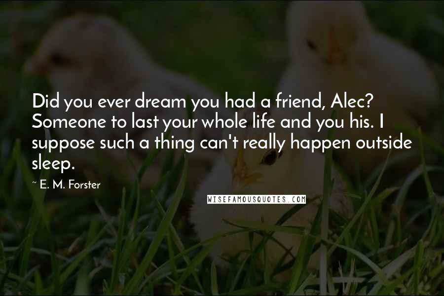 E. M. Forster Quotes: Did you ever dream you had a friend, Alec? Someone to last your whole life and you his. I suppose such a thing can't really happen outside sleep.