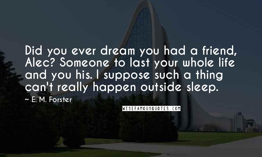 E. M. Forster Quotes: Did you ever dream you had a friend, Alec? Someone to last your whole life and you his. I suppose such a thing can't really happen outside sleep.