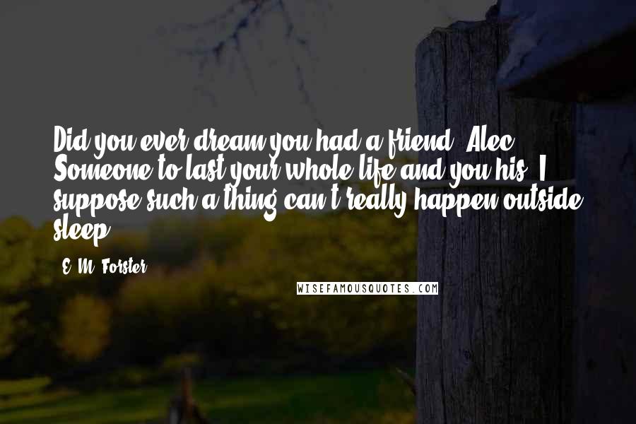 E. M. Forster Quotes: Did you ever dream you had a friend, Alec? Someone to last your whole life and you his. I suppose such a thing can't really happen outside sleep.