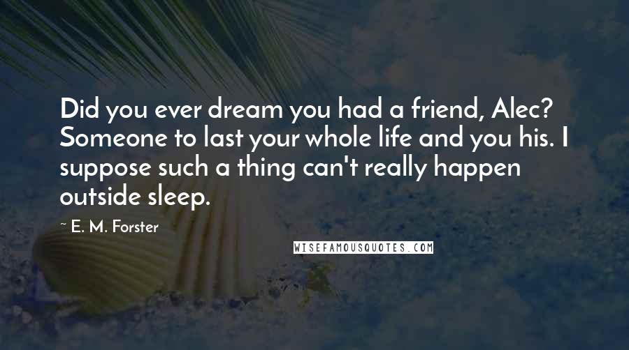 E. M. Forster Quotes: Did you ever dream you had a friend, Alec? Someone to last your whole life and you his. I suppose such a thing can't really happen outside sleep.