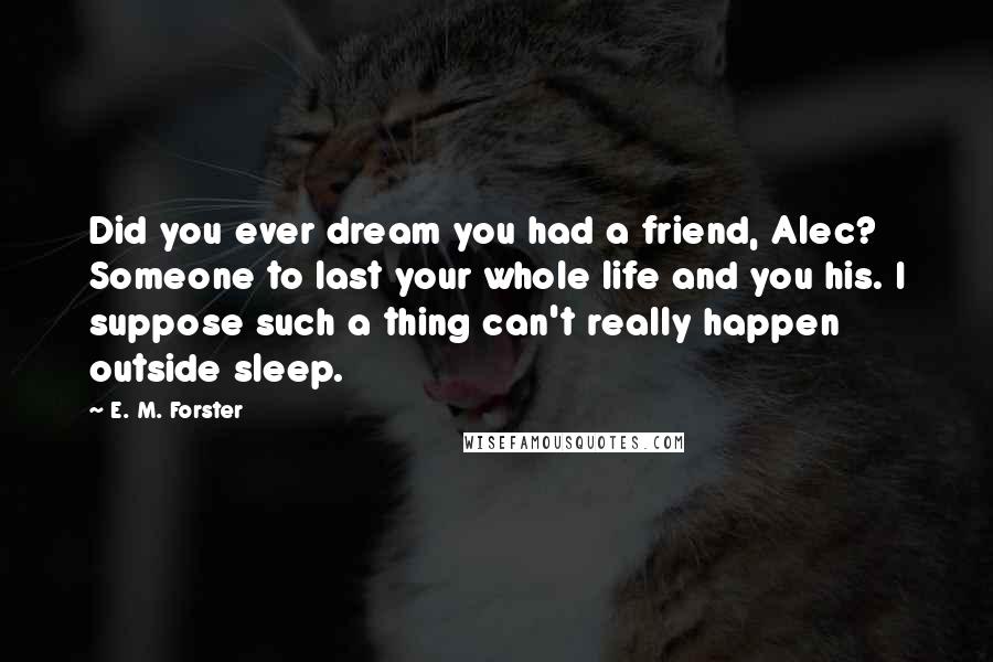 E. M. Forster Quotes: Did you ever dream you had a friend, Alec? Someone to last your whole life and you his. I suppose such a thing can't really happen outside sleep.