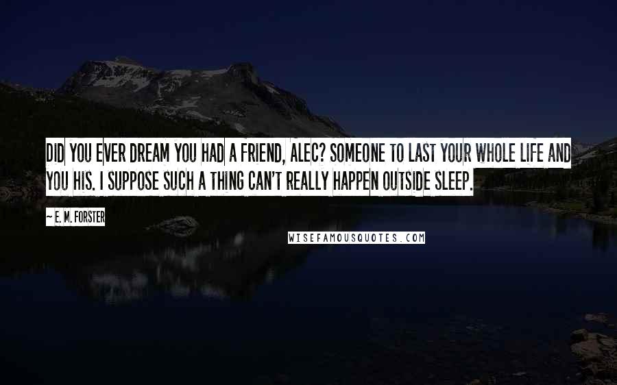 E. M. Forster Quotes: Did you ever dream you had a friend, Alec? Someone to last your whole life and you his. I suppose such a thing can't really happen outside sleep.