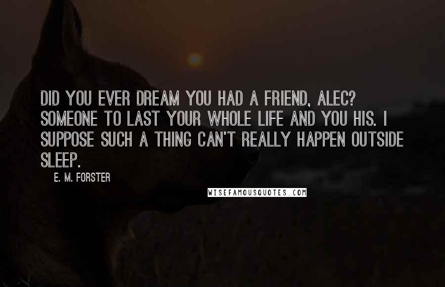 E. M. Forster Quotes: Did you ever dream you had a friend, Alec? Someone to last your whole life and you his. I suppose such a thing can't really happen outside sleep.