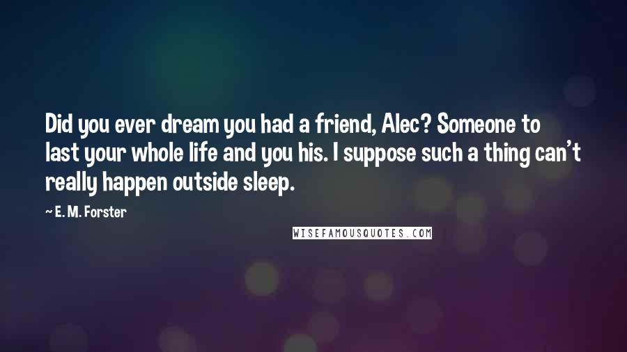 E. M. Forster Quotes: Did you ever dream you had a friend, Alec? Someone to last your whole life and you his. I suppose such a thing can't really happen outside sleep.