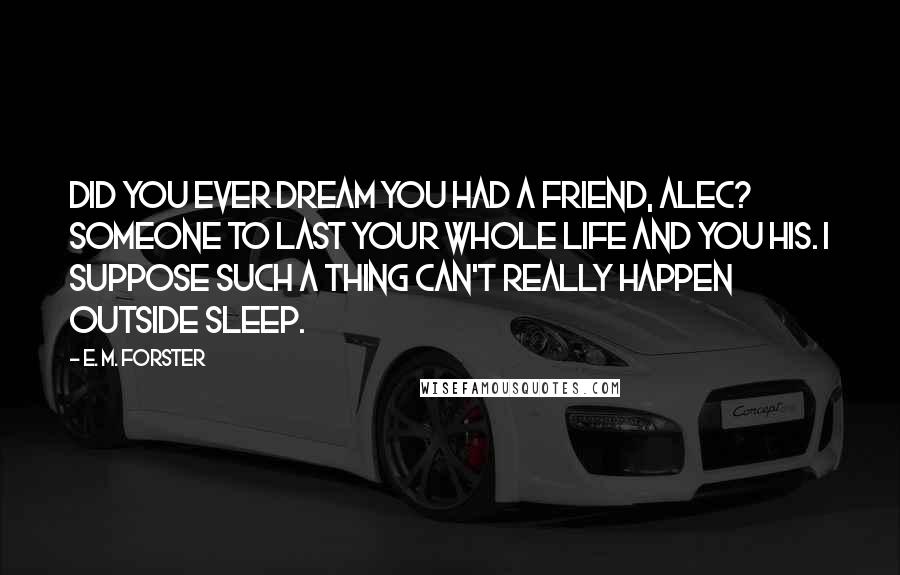 E. M. Forster Quotes: Did you ever dream you had a friend, Alec? Someone to last your whole life and you his. I suppose such a thing can't really happen outside sleep.