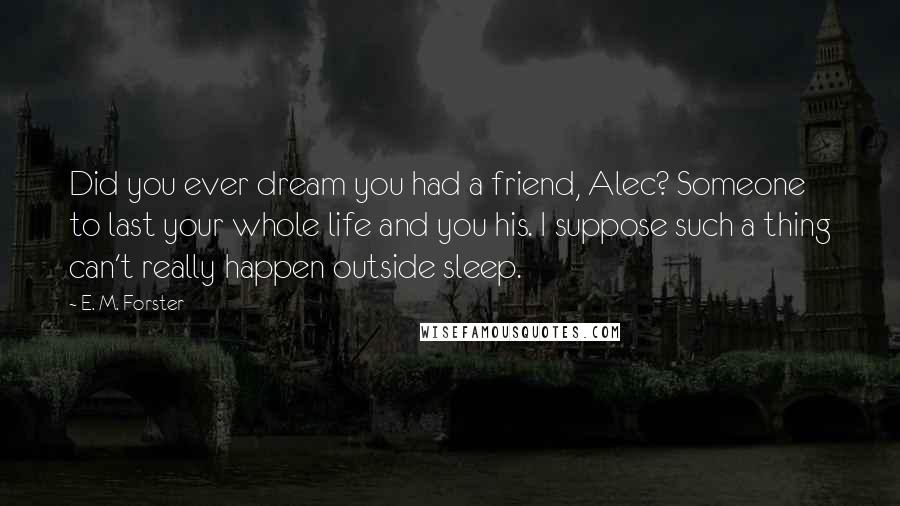 E. M. Forster Quotes: Did you ever dream you had a friend, Alec? Someone to last your whole life and you his. I suppose such a thing can't really happen outside sleep.