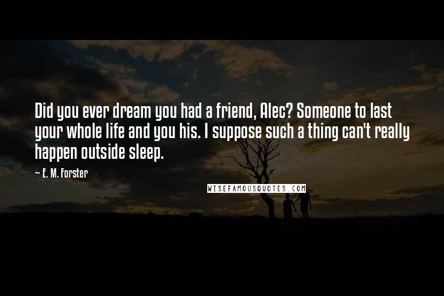 E. M. Forster Quotes: Did you ever dream you had a friend, Alec? Someone to last your whole life and you his. I suppose such a thing can't really happen outside sleep.