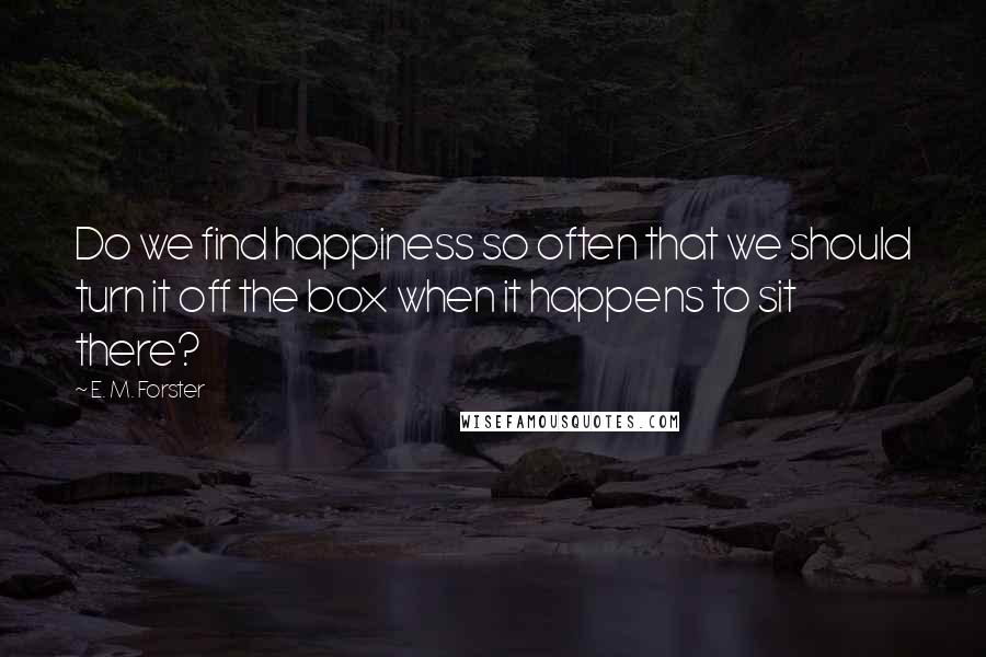 E. M. Forster Quotes: Do we find happiness so often that we should turn it off the box when it happens to sit there?