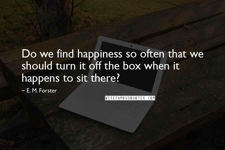 E. M. Forster Quotes: Do we find happiness so often that we should turn it off the box when it happens to sit there?