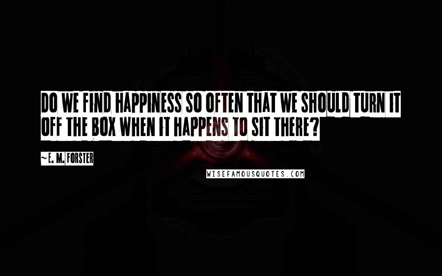 E. M. Forster Quotes: Do we find happiness so often that we should turn it off the box when it happens to sit there?