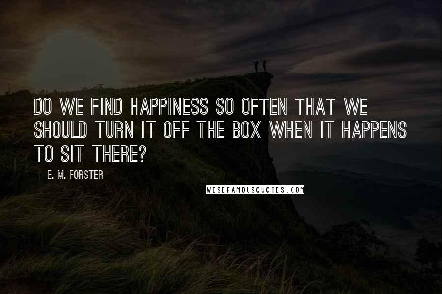 E. M. Forster Quotes: Do we find happiness so often that we should turn it off the box when it happens to sit there?