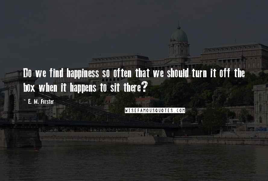 E. M. Forster Quotes: Do we find happiness so often that we should turn it off the box when it happens to sit there?