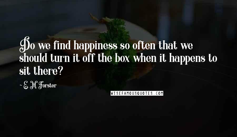 E. M. Forster Quotes: Do we find happiness so often that we should turn it off the box when it happens to sit there?