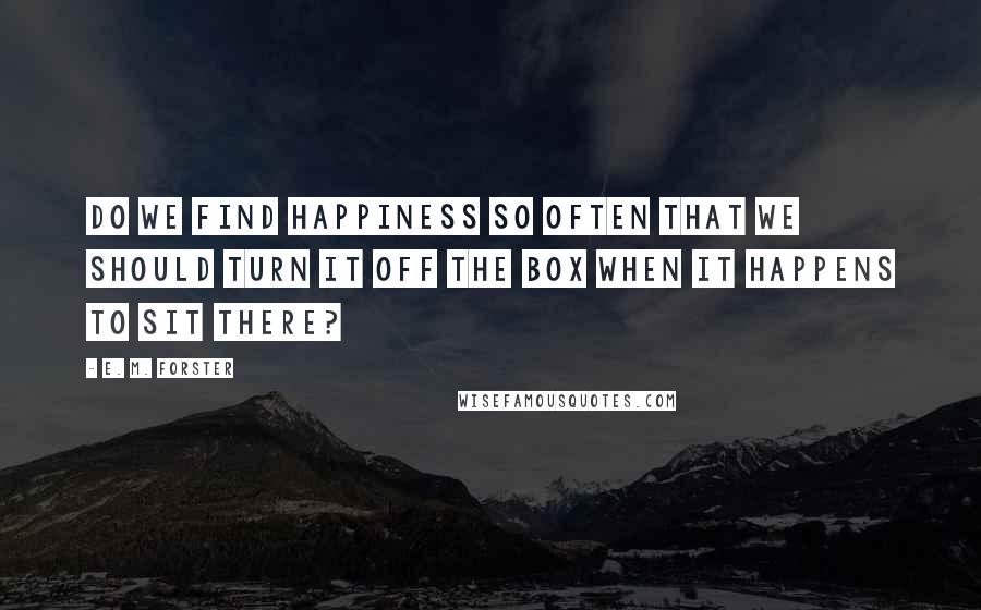 E. M. Forster Quotes: Do we find happiness so often that we should turn it off the box when it happens to sit there?