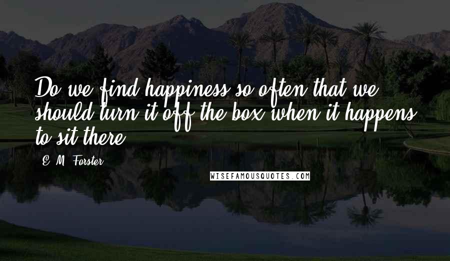 E. M. Forster Quotes: Do we find happiness so often that we should turn it off the box when it happens to sit there?