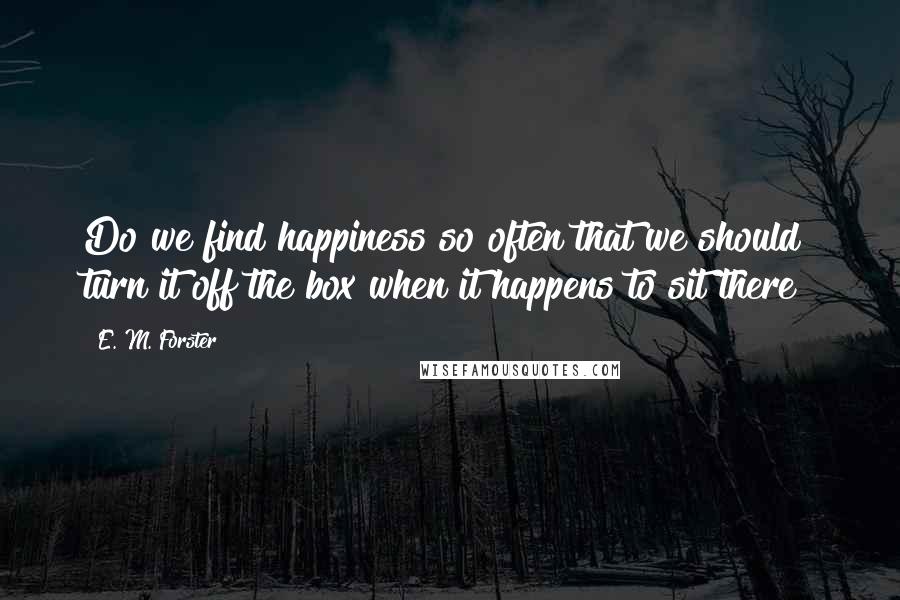 E. M. Forster Quotes: Do we find happiness so often that we should turn it off the box when it happens to sit there?
