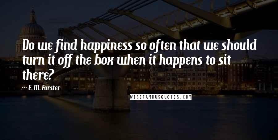 E. M. Forster Quotes: Do we find happiness so often that we should turn it off the box when it happens to sit there?