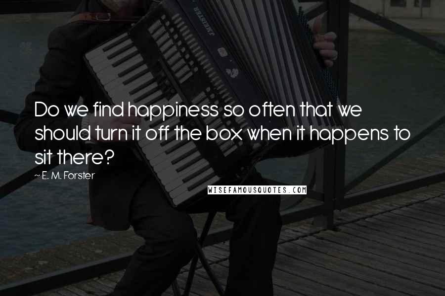 E. M. Forster Quotes: Do we find happiness so often that we should turn it off the box when it happens to sit there?