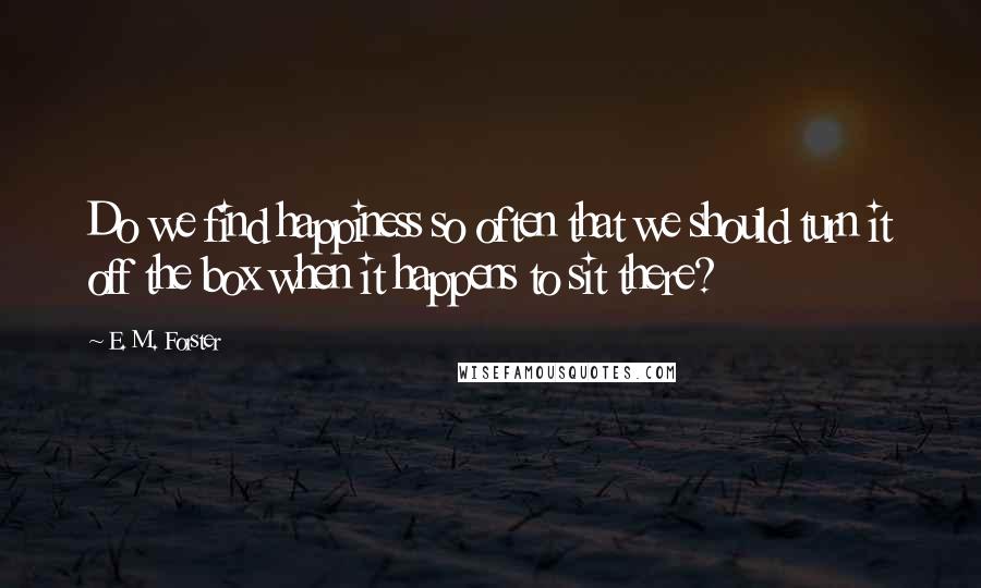 E. M. Forster Quotes: Do we find happiness so often that we should turn it off the box when it happens to sit there?