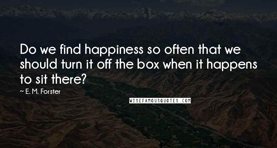 E. M. Forster Quotes: Do we find happiness so often that we should turn it off the box when it happens to sit there?