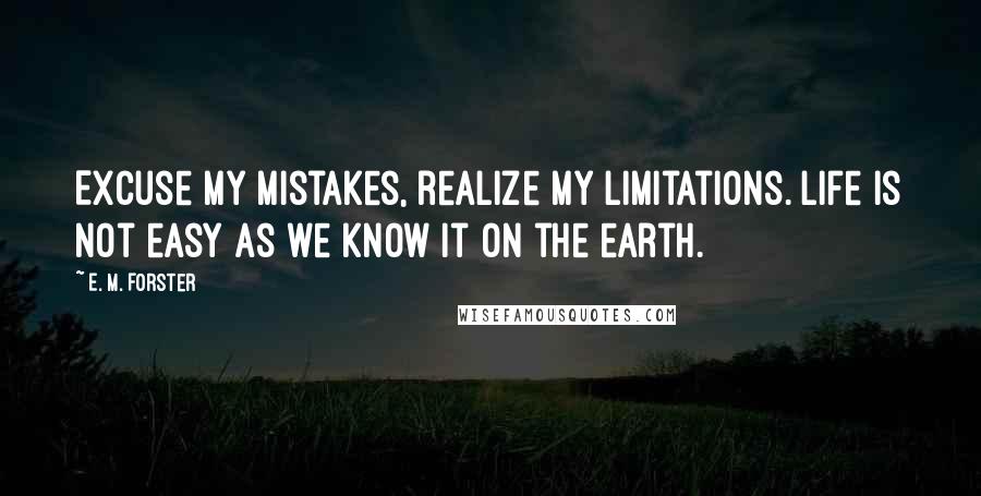 E. M. Forster Quotes: Excuse my mistakes, realize my limitations. Life is not easy as we know it on the earth.