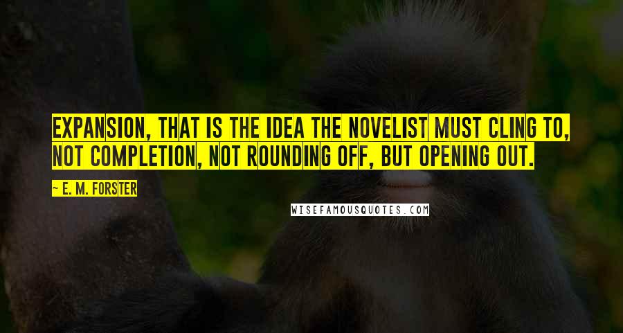 E. M. Forster Quotes: Expansion, that is the idea the novelist must cling to, not completion, not rounding off, but opening out.