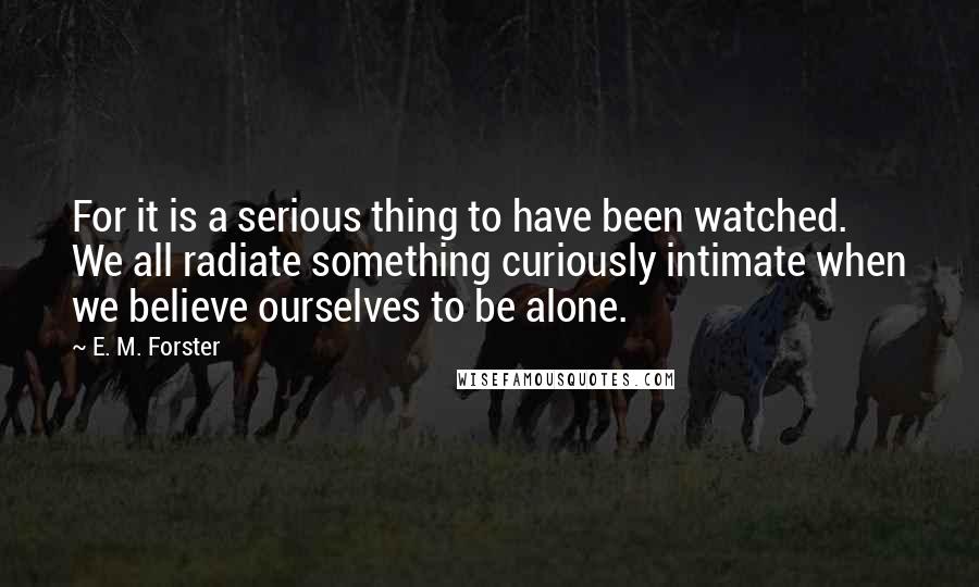 E. M. Forster Quotes: For it is a serious thing to have been watched. We all radiate something curiously intimate when we believe ourselves to be alone.