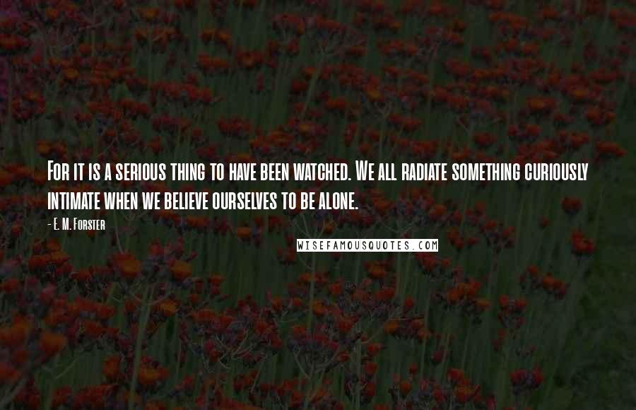 E. M. Forster Quotes: For it is a serious thing to have been watched. We all radiate something curiously intimate when we believe ourselves to be alone.