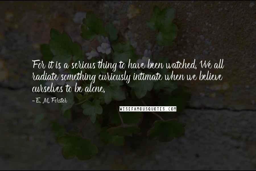 E. M. Forster Quotes: For it is a serious thing to have been watched. We all radiate something curiously intimate when we believe ourselves to be alone.