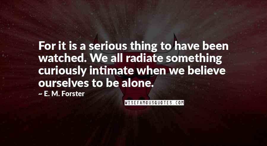 E. M. Forster Quotes: For it is a serious thing to have been watched. We all radiate something curiously intimate when we believe ourselves to be alone.