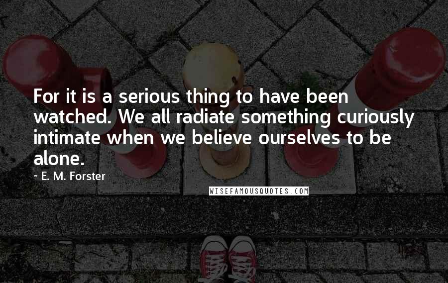 E. M. Forster Quotes: For it is a serious thing to have been watched. We all radiate something curiously intimate when we believe ourselves to be alone.