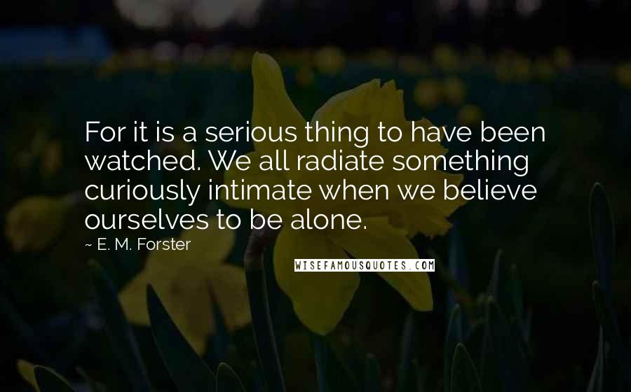 E. M. Forster Quotes: For it is a serious thing to have been watched. We all radiate something curiously intimate when we believe ourselves to be alone.