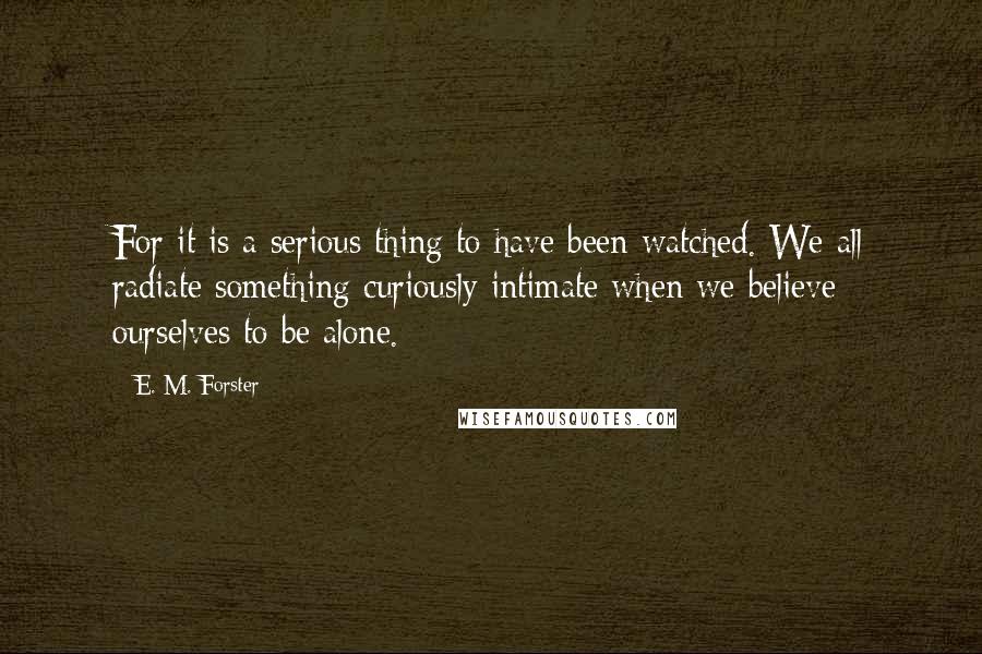 E. M. Forster Quotes: For it is a serious thing to have been watched. We all radiate something curiously intimate when we believe ourselves to be alone.