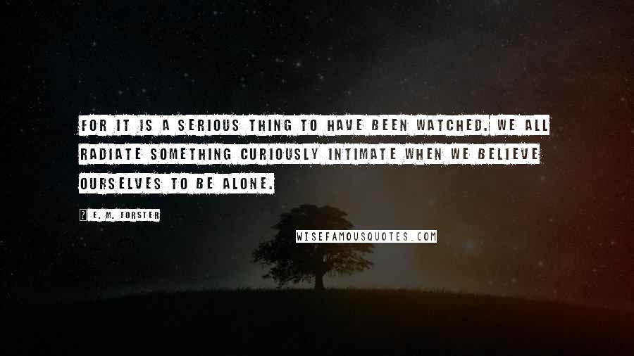 E. M. Forster Quotes: For it is a serious thing to have been watched. We all radiate something curiously intimate when we believe ourselves to be alone.