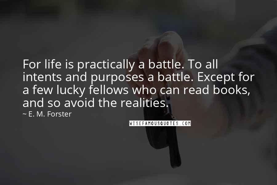 E. M. Forster Quotes: For life is practically a battle. To all intents and purposes a battle. Except for a few lucky fellows who can read books, and so avoid the realities.