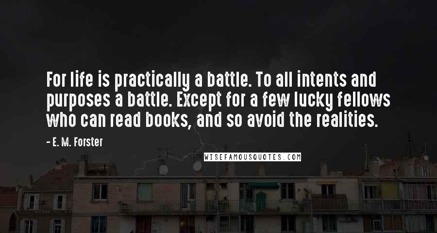 E. M. Forster Quotes: For life is practically a battle. To all intents and purposes a battle. Except for a few lucky fellows who can read books, and so avoid the realities.