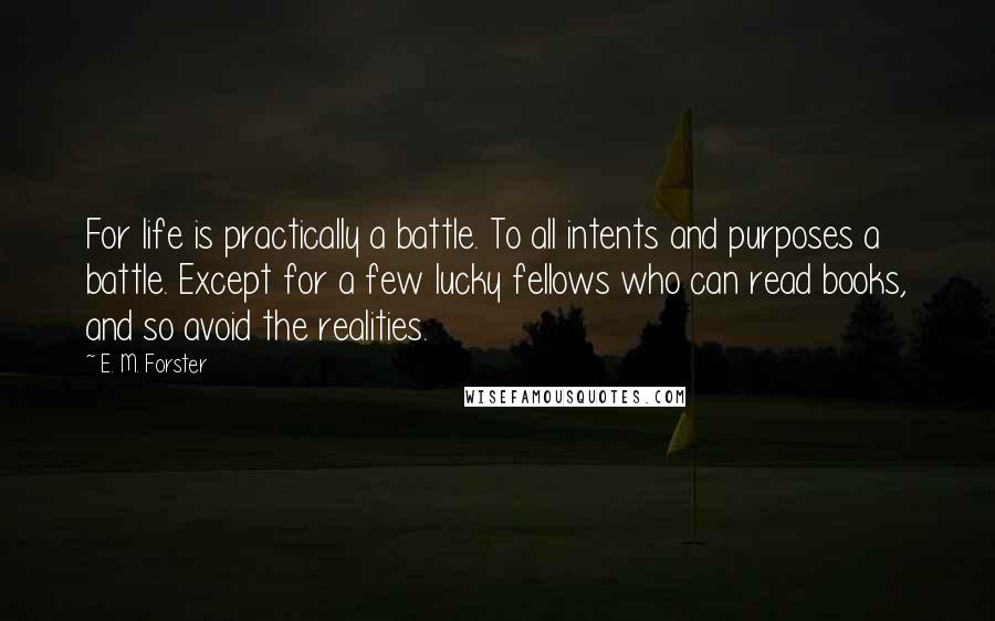 E. M. Forster Quotes: For life is practically a battle. To all intents and purposes a battle. Except for a few lucky fellows who can read books, and so avoid the realities.