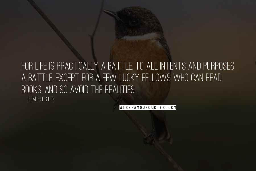 E. M. Forster Quotes: For life is practically a battle. To all intents and purposes a battle. Except for a few lucky fellows who can read books, and so avoid the realities.