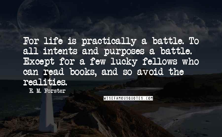 E. M. Forster Quotes: For life is practically a battle. To all intents and purposes a battle. Except for a few lucky fellows who can read books, and so avoid the realities.