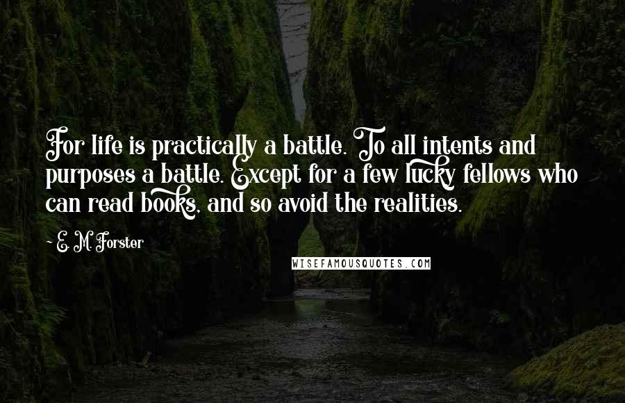 E. M. Forster Quotes: For life is practically a battle. To all intents and purposes a battle. Except for a few lucky fellows who can read books, and so avoid the realities.