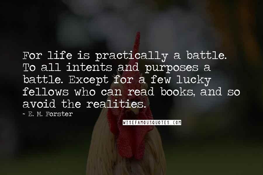 E. M. Forster Quotes: For life is practically a battle. To all intents and purposes a battle. Except for a few lucky fellows who can read books, and so avoid the realities.