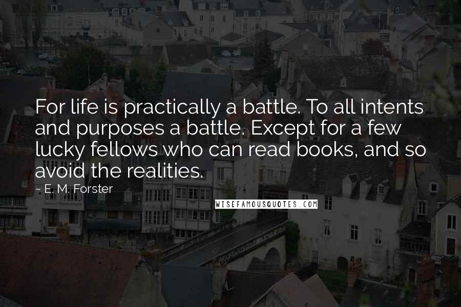 E. M. Forster Quotes: For life is practically a battle. To all intents and purposes a battle. Except for a few lucky fellows who can read books, and so avoid the realities.