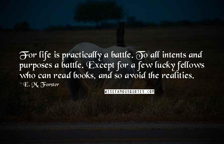 E. M. Forster Quotes: For life is practically a battle. To all intents and purposes a battle. Except for a few lucky fellows who can read books, and so avoid the realities.